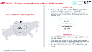 Russia – A scale market and global leader in digital banking
Russia constitutes 3% of VEF’s portfolio
• Russia is a scale market with a population of 145 mln people and high
levels of fintech adoption, ranking number 3 globally at 82%
• The consumer credit market has grown rapidly in recent years with
growing opportunity for fintech to serve both consumers and merchants
in the POS space
• Founded in 2007, Tinkoff is one of the world’s largest digital banks, with
over 11mln customers
• Today Tinkoff gives its customers access to a fully-fledged and digital
ecosystem of financial, credit, insurance, investment, mobile, lifestyle, and
business products and services – all through its mobile app
• One of the most profitable banks in the world with ROEs north of 40%
(2020)
Digital Banking
Consumer Credit
Payments and Consumer Credit
Point of sale financing options for both
online and offline customers
Digital Bank and Credit*
Market cap: $22.0B1
*VEF was a shareholder in Tinkoff Bank and exited the business in 2019
1
Market cap as of 19-Oct-21
3%
VEF
Investments
Listed players
61
 