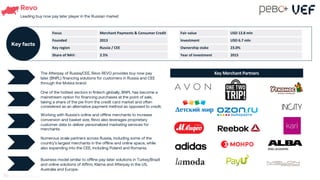Revo
Leading buy now pay later player in the Russian market
Working with Russia’s online and offline merchants to increase
conversion and basket size, Revo also leverages proprietary
customer data to deliver personalized marketing services for
merchants.
Numerous scale partners across Russia, including some of the
country’s largest merchants in the offline and online space, while
also expanding into the CEE, including Poland and Romania.
Business model similar to offline pay-later solutions in Turkey/Brazil
and online solutions of Affirm, Klarna and Afterpay in the US,
Australia and Europe.
The Afterpay of Russia/CEE, Revo REVO provides buy now pay
later (BNPL) financing solutions for customers in Russia and CEE
through the Mokka brand.
01
One of the hottest sectors in fintech globally, BNPL has become a
mainstream option for financing purchases at the point of sale,
taking a share of the pie from the credit card market and often
considered as an alternative payment method as opposed to credit.
02
Key Merchant Partners
Focus Merchant Payments & Consumer Credit
Founded 2013
Key region Russia / CEE
Share of NAV: 2.5%
Key facts
Fair value USD 13.8 mln
Investment USD 6.7 mln
Ownership stake 23.0%
Year of investment 2015
62
 