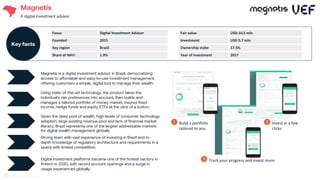 Magnetis
A digital investment advisor
Given the deep pool of wealth, high levels of consumer technology
adoption, large existing revenue pool and lack of financial market
literacy, Brazil represents one of the largest addressable markets
for digital wealth management globally.
Strong team with vast experience of investing in Brazil and in-
depth knowledge of regulatory architecture and requirements in a
space with limited competition.
Digital investment platforms became one of the hottest sectors in
fintech in 2020, with record account openings and a surge in
usage experienced globally.
Magnetis is a digital investment advisor in Brazil, democratizing
access to affordable and easy-to-use investment management,
offering customers a simple, digital tool to manage their wealth.
01
Using state-of-the-art technology, the product takes the
individual’s risk preferences into account, then builds and
manages a tailored portfolio of money market, insured fixed
income, hedge funds and equity ETFs at the click of a button.
02
Build a portfolio
tailored to you
1 Invest in a few
clicks
2
Track your progress and invest more
3
Focus Digital Investment Advisor
Founded 2015
Key region Brazil
Share of NAV: 1.9%
Key facts
Fair value USD 10.5 mln
Investment USD 5.7 mln
Ownership stake 17.5%
Year of investment 2017
68
 
