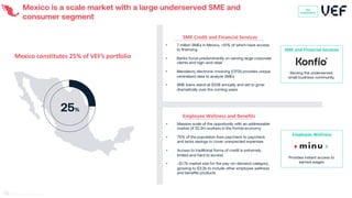 Mexico is a scale market with a large underserved SME and
consumer segment
Mexico constitutes 25% of VEF’s portfolio
SME and Financial Services
Serving the underserved
small business community
• 7 million SMEs in Mexico, <10% of which have access
to financing
• Banks focus predominantly on serving large corporate
clients and high-end retail
• Mandatory electronic invoicing (CFDI) provides unique
centralized data to analyze SMEs
• SME loans stand at $22B annually and set to grow
dramatically over the coming years
SME Credit and Financial Services
25%
VEF
Investments
• Massive scale of the opportunity with an addressable
market of 32.3m workers in the formal economy
• 75% of the population lives paycheck to paycheck
and lacks savings to cover unexpected expenses
• Access to traditional forms of credit is extremely
limited and hard to access
• ~$1.7b market size for the pay-on-demand category,
growing to $3.2b to include other employee wellness
and benefits products
Employee Wellness and Benefits
Employee Wellness
Provides instant access to
earned wages
69
 