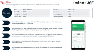 Minu
Mexico’s leading employee financial wellness company and the market leader for salary on demand
Minu solves for the employee liquidity gap, which is profound in the Mexican society where 75%
of workers live from paycheck to paycheck with average wages of $550/month.
Both employers and employees love Minu’s solution and its impact: 92% employer NPS and
4.8/5.0 app ratings.
Minu witnessed exponential growth in 2020 with an 18x increase in the number of transactions
last year.
Minu is the market leader in pay on demand in Mexico, offering employees 24x7 instant access
to their earned wages for a $2 fixed fee.
01
Minu works with 100+ large enterprises in both the private and public sector, including TotalPlay,
Telefonica, Scotiabank, OfficeMax, Rappi, Manpower and Cap Gemini.
02
Focus Salary on demand
Founded 2019
Key region Mexico
Share of NAV: 0.1%
Key facts
Fair value USD 0.5 mln
Investment USD 0.5 mln
Ownership stake 1.2%
Year of investment 2021
70
 