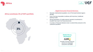 • Severely underbanked population, one of the lowest banked regions
globally
• Lack of access impossible to address with branches / traditional
banking model
• Strong penetration of mobile network operators incentivized to
broaden their reach into financial services
• A number of financial institutions keen to extend their products to the
unbanked population
Digital Consumer Financial Services
Africa VEF
Investment
Africa constitutes 3% of VEF’s portfolio
Mobile Money
Marketplace
Provides inclusive financial
services to unbanked
consumers and SMEs
3%
VEF
Investments
71
 
