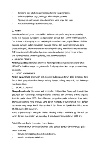 · Bertulang pipi tebal dengan tonjolan kening yang mencolok.
· Tidak mempunyai dagu, sehingga lebih menyerupai kera.
· Mempunyai otot kunyah, gigi, dan rahang yang besar dan kuat.
· Makanannya berupa tumbuh-tumbuhan.
C. Homo
Manusia purba dari genus Homo adalah jenis manusia purba yang berumur paling
muda, fosil manusia purba jenis ini diperkirakan berasal dari 15.000-40.000 tahun SM.
Dari volume otaknya yang sudah menyerupai manusia modern, dapat diketahui bahwa
manusia purba ini sudah merupakan manusia (Homo) dan bukan lagi manusia kera
(Pithecanthrupus). Homo merupakan manusia purba yang memiliki fikiran yang cerdas
Di Indonesia sendiri ditemukan tiga jenis manusia purba dari genus Homo, antara
lain Homo soloensis, Homo wajakensis, dan Homo floresiensis.
a. HOMO SOLOENSIS
Homo soloensis, ditemukan oleh Von Koeningswald dan Weidenrich antara tahun
1931-1934 disekitar sungai bengawan solo. Fosil yang ditemukan hanya berupa tulang
tengkorak.
b. HOMO WAJAKENSIS
Homo wajakensis, ditemukan oleh Eugene Dubois pada tahun 1889 di Wajak, Jawa
Timur. Fosil yang ditemukan berupa rahang bawah, tulang tengkorak, dan beberapa
ruas tulang leher.
C. HOMO FLORENSIS
Homo floresiensis, ditemukan saat penggalian di Liang Bua, Flores oleh tim arkeologi
gabungan dari Puslitbang Arkeologi Nasional, Indonesia dan University of New England,
Australia pada tahun 2003. Saat dilakukan penggalian pada kedalaman lima meter,
ditemukan kerangka mirip manusia yang belum membatu (belum menjadi fosil) dengan
ukurannya yang sangat kerdil. Manusia kerdil dari Flores ini diperkirakan hidup antara
94.000 dan 13.000 tahun SM.
Homo Sapiens,diduga merupaka nenek moyang bangsa indonesia yg berasal dari
yunan-daratan cina selatan yg menyebar di kepulauan indonesia tahun 1500 SM.
Ciri-ciri Manusia Purba Homo atau Homo Sapiens :
 Memiliki bentuk tubuh yang hampir sama dengan bentuk tubuh manusia pada
zaman sekarang.
 Banyak meninggalkan benda-benda budaya.
 Memilki Kehidupan sederhana.
 