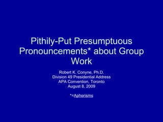 Pithily-Put Presumptuous Pronouncements* about Group Work Robert K. Conyne, Ph.D. Division 49 Presidential Address APA Convention, Toronto August 8, 2009 *= Aphorisms 