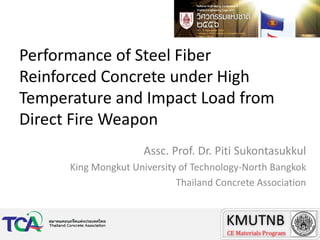 Performance of Steel Fiber
Reinforced Concrete under High
Temperature and Impact Load from
Direct Fire Weapon
Assc. Prof. Dr. Piti Sukontasukkul
King Mongkut University of Technology-North Bangkok
Thailand Concrete Association

 