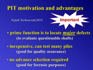 PIT motivation and advantages
• prime function is to locate major defects
(to evaluate questionable shafts)
Important
• inexpensive, can test many piles
(good for quality assurance)
• no advance selection required
(good for forensic purposes)
Nepali Technocrats|2023
 
