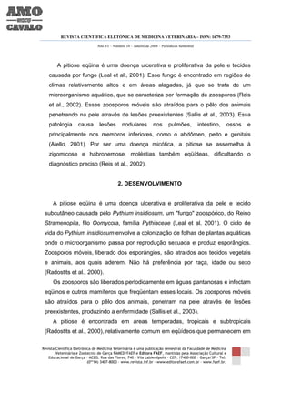 REVISTA CIENTÍFICA ELETÔNICA DE MEDICINA VETERINÁRIA – ISSN: 1679-7353

                               Ano VI – Número 10 – Janeiro de 2008 – Periódicos Semestral




        A pitiose eqüina é uma doença ulcerativa e proliferativa da pele e tecidos
   causada por fungo (Leal et al., 2001). Esse fungo é encontrado em regiões de
   climas relativamente altos e em áreas alagadas, já que se trata de um
   microorganismo aquático, que se caracteriza por formação de zoosporos (Reis
   et al., 2002). Esses zoosporos móveis são atraídos para o pêlo dos animais
   penetrando na pele através de lesões preexistentes (Sallis et al., 2003). Essa
   patologia        causa        lesões       nodulares          nos      pulmões,           intestino,      ossos   e
   principalmente nos membros inferiores, como o abdômen, peito e genitais
   (Aiello, 2001). Por ser uma doença micótica, a pitiose se assemelha à
   zigomicose e habronemose, moléstias também eqüídeas, dificultando o
   diagnóstico preciso (Reis et al., 2002).


                                           2. DESENVOLVIMENTO


      A pitiose eqüina é uma doença ulcerativa e proliferativa da pele e tecido
 subcutâneo causada pelo Pythium insidiosum, um "fungo" zoospórico, do Reino
 Stramenopila, filo Oomycota, família Pythiaceae (Leal et al. 2001). O ciclo de
 vida do Pythium insidiosum envolve a colonização de folhas de plantas aquáticas
 onde o microorganismo passa por reprodução sexuada e produz esporângios.
 Zoosporos móveis, liberado dos esporângios, são atraídos aos tecidos vegetais
 e animais, aos quais aderem. Não há preferência por raça, idade ou sexo
 (Radostits et al., 2000).
      Os zoosporos são liberados periodicamente em águas pantanosas e infectam
 eqüinos e outros mamíferos que freqüentam esses locais. Os zoosporos móveis
 são atraídos para o pêlo dos animais, penetram na pele através de lesões
 preexistentes, produzindo a enfermidade (Sallis et al., 2003).
      A pitiose é encontrada em áreas temperadas, tropicais e subtropicais
 (Radostits et al., 2000), relativamente comum em eqüídeos que permanecem em

Revista Científica Eletrônica de Medicina Veterinária é uma publicação semestral da Faculdade de Medicina
        Veterinária e Zootecnia de Garça FAMED/FAEF e Editora FAEF, mantidas pela Associação Cultural e
   Educacional de Garça – ACEG. Rua das Flores, 740 – Vila Labienópolis – CEP: 17400-000 – Garça/SP – Tel:
                           (0**14) 3407-8000 – www.revista.inf.br – www.editorafaef.com.br – www.faef.br.
 