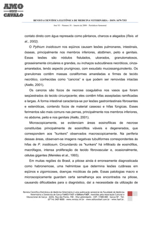 REVISTA CIENTÍFICA ELETÔNICA DE MEDICINA VETERINÁRIA – ISSN: 1679-7353

                               Ano VI – Número 10 – Janeiro de 2008 – Periódicos Semestral




 contato direto com água represada como pântanos, charcos e alagados (Reis. et
 al., 2002).
      O Pythium insidiosum nos eqüinos causam lesões pulmonares, intestinais,
 ósseas, principalmente nos membros inferiores, abdômen, peito e genitais.
 Essas         lesões        são       nódulos          fistulados,          ulcerados,        granulomatosos,
 grosseiramente circulares e grandes, ou inchaços subcutâneos necróticos, cinza-
 amarelados, tendo aspecto pruriginoso, com exsudato mucossanguinolento. Os
 granulomas contêm massas coraliformes amareladas e firmes de tecido
 necrótico, conhecidas como “cancros” e que podem ser removidas intactas
 (Aiello, 2001).
      Os cancros são focos de necrose coagulativa nos vasos que foram
 seqüestrados do tecido circunjacente; eles contêm hifas asseptadas ramificadas
 e largas. A forma intestinal caracteriza-se por lesões gastrointestinais fibrosantes
 e estenóticas, contendo focos de material caseoso e hifas fúngicas. Esses
 ferimentos são mais comuns nas pernas, principalmente nos membros inferiores,
 no abdome, peito e nos genitais (Aiello, 2001).
      Microscopicamente,               se     evidenciam            áreas        eosinofílicas      de       necrose
 constituídas         principalmente           de     eosinófilos         viáveis e          degenerados, que
 correspondem aos "kunkers" observados macroscopicamente. Na periferia
 dessas áreas, observam-se imagens negativas tubuliformes correspondentes às
 hifas de P. insidiosum. Circundando os "kunkers" há infiltrado de eosinófilos,
 macrófagos, intensa proliferação de tecido fibrovascular e, ocasionalmente,
 células gigantes (Meireles et al., 1993).
      Em muitas regiões do Brasil, a pitiose ainda é erroneamente diagnosticada
 como habronemose, uma helmintose que determina lesões cutâneas em
 eqüinos e zigomicoses, doenças micóticas da pele. Essas patologias macro e
 microscopicamente guardam certa semelhança aos encontrados na pitiose,
 causando dificuldades para o diagnóstico, daí a necessidade da utilização de

Revista Científica Eletrônica de Medicina Veterinária é uma publicação semestral da Faculdade de Medicina
        Veterinária e Zootecnia de Garça FAMED/FAEF e Editora FAEF, mantidas pela Associação Cultural e
   Educacional de Garça – ACEG. Rua das Flores, 740 – Vila Labienópolis – CEP: 17400-000 – Garça/SP – Tel:
                           (0**14) 3407-8000 – www.revista.inf.br – www.editorafaef.com.br – www.faef.br.
 