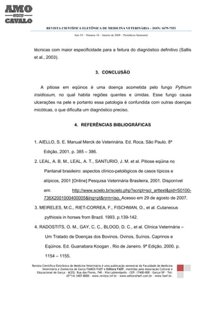 REVISTA CIENTÍFICA ELETÔNICA DE MEDICINA VETERINÁRIA – ISSN: 1679-7353

                               Ano VI – Número 10 – Janeiro de 2008 – Periódicos Semestral




 técnicas com maior especificidade para a feitura do diagnóstico definitivo (Sallis
 et al., 2003).


                                               3. CONCLUSÃO


      A pitiose em eqüinos é uma doença acometida pelo fungo Pythium
 insidiosum, no qual habita regiões quentes e úmidas. Esse fungo causa
 ulcerações na pele e portanto essa patologia é confundida com outras doenças
 micóticas, o que dificulta um diagnóstico preciso.


                               4. REFERÊNCIAS BIBLIOGRÁFICAS


 1. AIELLO, S. E. Manual Merck de Veterinária. Ed. Roca, São Paulo. 8ª

        Edição, 2001. p. 385 – 386.

 2. LEAL, A. B. M., LEAL, A. T., SANTURIO, J. M. et al. Pitiose eqüina no

         Pantanal brasileiro: aspectos clínico-patológicos de casos típicos e

        atípicos, 2001 [Online] Pesquisa Veterinária Brasileira, 2001. Disponível

        em:                   http://www.scielo.br/scielo.php?script=sci_arttext&pid=S0100-
        736X2001000400005&lng=pt&nrm=iso. Acesso em 29 de agosto de 2007.

 3. MEIRELES, M.C., RIET-CORREA, F., FISCHMAN, O., et al. Cutaneous

         pythiosis in horses from Brazil. 1993. p.139-142.

 4. RADOSTITS, O. M., GAY, C. C., BLOOD, D. C., et al. Clínica Veterinária –

         Um Tratado de Doenças dos Bovinos, Ovinos, Suínos, Caprinos e

         Eqüinos. Ed. Guanabara Koogan , Rio de Janeiro. 9ª Edição, 2000. p.

         1154 – 1155.

Revista Científica Eletrônica de Medicina Veterinária é uma publicação semestral da Faculdade de Medicina
        Veterinária e Zootecnia de Garça FAMED/FAEF e Editora FAEF, mantidas pela Associação Cultural e
   Educacional de Garça – ACEG. Rua das Flores, 740 – Vila Labienópolis – CEP: 17400-000 – Garça/SP – Tel:
                           (0**14) 3407-8000 – www.revista.inf.br – www.editorafaef.com.br – www.faef.br.
 