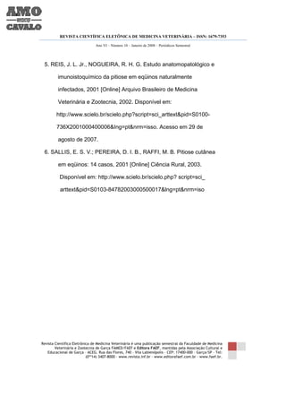REVISTA CIENTÍFICA ELETÔNICA DE MEDICINA VETERINÁRIA – ISSN: 1679-7353

                               Ano VI – Número 10 – Janeiro de 2008 – Periódicos Semestral




 5. REIS, J. L. Jr., NOGUEIRA, R. H. G. Estudo anatomopatológico e

         imunoistoquímico da pitiose em eqüinos naturalmente

         infectados, 2001 [Online] Arquivo Brasileiro de Medicina

         Veterinária e Zootecnia, 2002. Disponível em:

        http://www.scielo.br/scielo.php?script=sci_arttext&pid=S0100-

        736X2001000400006&Ing=pt&nrm=isso. Acesso em 29 de

         agosto de 2007.

 6. SALLIS, E. S. V.; PEREIRA, D. I. B., RAFFI, M. B. Pitiose cutânea

         em eqüinos: 14 casos, 2001 [Online] Ciência Rural, 2003.

          Disponível em: http://www.scielo.br/scielo.php? script=sci_

          arttext&pid=S0103-84782003000500017&lng=pt&nrm=iso




Revista Científica Eletrônica de Medicina Veterinária é uma publicação semestral da Faculdade de Medicina
        Veterinária e Zootecnia de Garça FAMED/FAEF e Editora FAEF, mantidas pela Associação Cultural e
   Educacional de Garça – ACEG. Rua das Flores, 740 – Vila Labienópolis – CEP: 17400-000 – Garça/SP – Tel:
                           (0**14) 3407-8000 – www.revista.inf.br – www.editorafaef.com.br – www.faef.br.
 