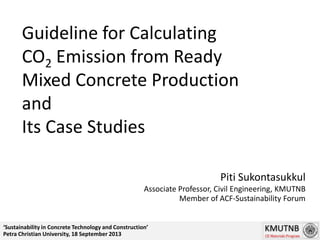 Guideline for Calculating
CO2 Emission from Ready
Mixed Concrete Production
and
Its Case Studies
Piti Sukontasukkul
Associate Professor, Civil Engineering, KMUTNB
Member of ACF-Sustainability Forum
‘Sustainability in Concrete Technology and Construction’
Petra Christian University, 18 September 2013
 