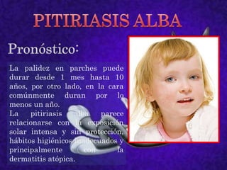 PITIRIASIS ALBAPronóstico:La palidez en parches puede durar desde 1 mes hasta 10 años, por otro lado, en la cara comúnmente duran por lo menos un año.La pitiriasis alba parece relacionarse con la exposición solar intensa y sin protección, hábitos higiénicos inadecuados y principalmente con la dermatitis atópica.