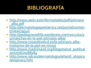    http://www.aedv.es/enfermedades/pdf/pitiriasis
    _alba.pdf
   http://dermatologiapediatrica.net/portal/conten
    t/view/79/40/
   http://pediagranadilla.wordpress.com/2011/02/2
    1/manchas-en-la-piel-pitiriasis-alba/
   http://www.cosasdesalud.es/la-pitiriasis-alba-
    trastorno-de-la-piel-en-ninos/
   http://www.madrimasd.org/blogs/salud_publica/
    2007/06/20/68184
   http://www.iqb.es/dermatologia/atlas/d_atopica
    /atopica13.htm
 