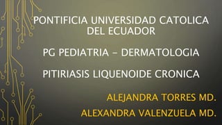 PONTIFICIA UNIVERSIDAD CATOLICA
DEL ECUADOR
PG PEDIATRIA - DERMATOLOGIA
PITIRIASIS LIQUENOIDE CRONICA
ALEJANDRA TORRES MD.
ALEXANDRA VALENZUELA MD.
 
