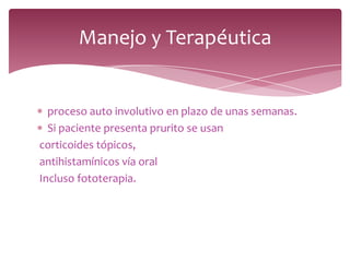 proceso auto involutivo en plazo de unas semanas.
Si paciente presenta prurito se usan
corticoides tópicos,
antihistamínicos vía oral
Incluso fototerapia.
Manejo y Terapéutica
 