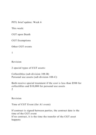 PITL brief update: Week 6
This week:
CGT upon Death
CGT Exemptions
Other CGT events
1
Revision
2 special types of CGT assets:
Collectibles (sub division 108-B)
Personal use assets (sub division 108-C)
Both receive special treatment if the cost is less than $500 for
collectibles and $10,000 for personal use assets
2
Revision
Time of CGT Event (for A1 event)
If contract is signed between parties, the contract date is the
time of the CGT event
If no contract, it is the time the transfer of the CGT asset
happens
 