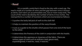It is a metallic comb that is fixed to the sley with a reed cap. The
reed is made of a number of wires and the gap between wires is known
as dents. Each dent can accommodate one, two or more warp ends. The
count of the reed is decided by the number of dents in two inches. The
reed performs a number of functions which are enumerated as follows:
• It pushes the lastly laid pick of weft to the cloth fell
• It helps to maintain the position of the warp threads
• It acts as a guide to the shuttle which passes from one end of the loom
to the other.
• It determines the fineness of the cloth in conjunction with the healds.
• It determines the openness or closeness of the fabric. There are
various types of reed such as ordinary reed, gauze reed,
expandingreed, V reed etc. reed, V reed etc.
 
