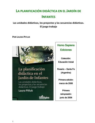 1
LA PLANIFICACIÓN DIDÁCTICA EN EL JARDÍN DE
INFANTES
Las unidades didácticas, los proyectos y las secuencias didácticas.
El juego trabajo
POR LAURA PITLUK
Homo SapiensHomo SapiensHomo SapiensHomo Sapiens
EdicionesEdicionesEdicionesEdiciones
Colección:Colección:Colección:Colección:
Educación InicialEducación InicialEducación InicialEducación Inicial
RosarioRosarioRosarioRosario –––– Santa FeSanta FeSanta FeSanta Fe
(Argentina)(Argentina)(Argentina)(Argentina)
Primera edición:Primera edición:Primera edición:Primera edición:
marzomarzomarzomarzo de 2006de 2006de 2006de 2006
PrimeraPrimeraPrimeraPrimera
reimpresión:reimpresión:reimpresión:reimpresión:
junio de 2006junio de 2006junio de 2006junio de 2006
 