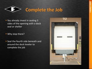  You already invest in sealing 3
sides of the opening with a dock
seal or shelter
 Why stop there?
 Seal the fourth side beneath and
around the dock leveler to
complete the job
Complete the Job
 