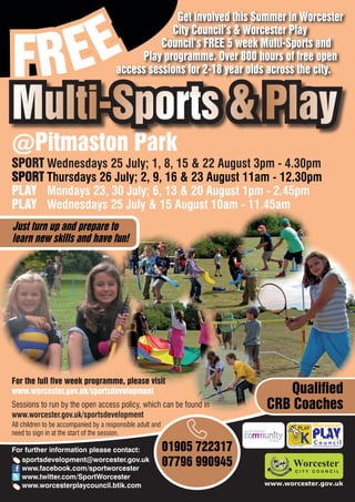 EE
                                                    Get involved this Summer in Worcester



FR
                                                   City Council’s & Worcester Play
                                                 Council’s FREE 5 week Multi-Sports and
                                            Play programme. Over 800 hours of free open
                                       access sessions for 2-18 year olds across the city.


Multi-Sports & Play
@Pitmaston Park
SPORT Wednesdays 25 July; 1, 8, 15 & 22 August 3pm - 4.30pm
SPORT Thursdays 26 July; 2, 9, 16 & 23 August 11am - 12.30pm
PLAY Mondays 23, 30 July; 6, 13 & 20 August 1pm - 2.45pm
PLAY Wednesdays 25 July & 15 August 10am - 11.45am
Just turn up and prepare to
learn new skills and have fun!




For the full five week programme, please visit
www.worcester.gov.uk/sportsdevelopment                                        Qualified
Sessions to run by the open access policy, which can be found in           CRB Coaches
www.worcester.gov.uk/sportsdevelopment
All children to be accompanied by a responsible adult and
need to sign in at the start of the session.

For further information please contact:                     01905 722317         Charity No. 702616




   sportsdevelopment@worcester.gov.uk
   www.facebook.com/sportworcester
                                                            07796 990945
   www.twitter.com/SportWorcester
   www.worcesterplaycouncil.btik.com                                       www.worcester.gov.uk
 