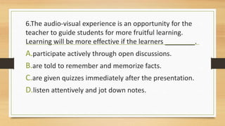 6.The audio-visual experience is an opportunity for the
teacher to guide students for more fruitful learning.
Learning will be more effective if the learners ________.
A.participate actively through open discussions.
B.are told to remember and memorize facts.
C.are given quizzes immediately after the presentation.
D.listen attentively and jot down notes.
 