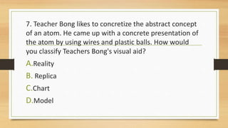 7. Teacher Bong likes to concretize the abstract concept
of an atom. He came up with a concrete presentation of
the atom by using wires and plastic balls. How would
you classify Teachers Bong's visual aid?
A.Reality
B. Replica
C.Chart
D.Model
 