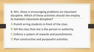 8. Mrs. Alvea is encouraging problems on classroom
discipline. Which of these activities should she employ
to maintain classroom discipline?
A.Punish erring students in front of the class.
B.Tell the class that she is the person in authority.
C.Enforce a system of rewards and punishments.
D.Plan constructive and purposeful activities.
 