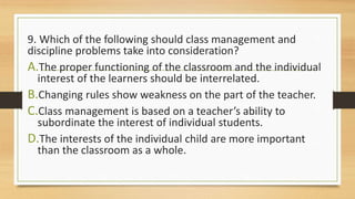 9. Which of the following should class management and
discipline problems take into consideration?
A.The proper functioning of the classroom and the individual
interest of the learners should be interrelated.
B.Changing rules show weakness on the part of the teacher.
C.Class management is based on a teacher’s ability to
subordinate the interest of individual students.
D.The interests of the individual child are more important
than the classroom as a whole.
 