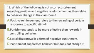 11. Which of the following is not a correct statement
regarding positive and negative reinforcement as they relate
to behavior change in the classroom?
A.Positive reinforcement refers to the rewarding of certain
responses to specific stimuli.
B.Punishment tends to be more effective than rewards in
controlling behavior.
C.Social disapproval is a form of negative punishment.
D.Punishment suppresses behavior but does not change it.
 