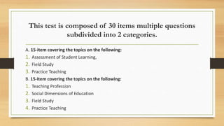 This test is composed of 30 items multiple questions
subdivided into 2 categories.
A. 15-item covering the topics on the following:
1. Assessment of Student Learning,
2. Field Study
3. Practice Teaching
B. 15-item covering the topics on the following:
1. Teaching Profession
2. Social Dimensions of Education
3. Field Study
4. Practice Teaching
 