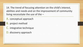 14. The trend of focusing attention on the child’s interest,
abilities and needs and on the improvement of community
living necessitate the use of the –
A. conceptual approach
B. project method
C. integrative technique
D. discovery approach
 