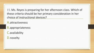 15. Ms. Reyes is preparing for her afternoon class. Which of
these criteria should be her primary consideration in her
choice of instructional devices?
A.attractiveness
B.appropriateness
C.availability
D.novelty
 
