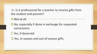 16. Is it professional for a teacher to receive gifts from
the student and parents?
A.Not at all
B.No, especially if done in exchange for requested
concessions
C.Yes, if deserved
D.Yes, in-season and out-of-season gifts
 