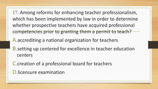 17. Among reforms for enhancing teacher professionalism,
which has been implemented by law in order to determine
whether prospective teachers have acquired professional
competencies prior to granting them a permit to teach?
A.accrediting a national organization for teachers
B.setting up centered for excellence in teacher education
centers
C.creation of a professional board for teachers
D.licensure examination
 
