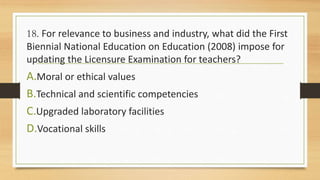 18. For relevance to business and industry, what did the First
Biennial National Education on Education (2008) impose for
updating the Licensure Examination for teachers?
A.Moral or ethical values
B.Technical and scientific competencies
C.Upgraded laboratory facilities
D.Vocational skills
 