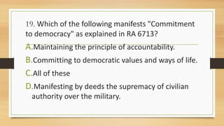 19. Which of the following manifests "Commitment
to democracy" as explained in RA 6713?
A.Maintaining the principle of accountability.
B.Committing to democratic values and ways of life.
C.All of these
D.Manifesting by deeds the supremacy of civilian
authority over the military.
 