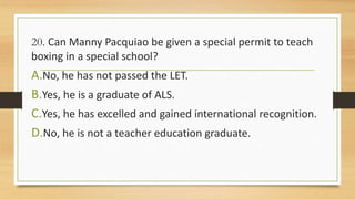 20. Can Manny Pacquiao be given a special permit to teach
boxing in a special school?
A.No, he has not passed the LET.
B.Yes, he is a graduate of ALS.
C.Yes, he has excelled and gained international recognition.
D.No, he is not a teacher education graduate.
 