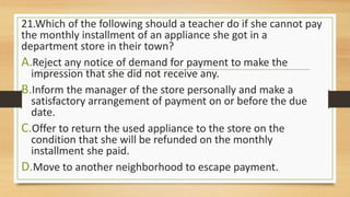 21.Which of the following should a teacher do if she cannot pay
the monthly installment of an appliance she got in a
department store in their town?
A.Reject any notice of demand for payment to make the
impression that she did not receive any.
B.Inform the manager of the store personally and make a
satisfactory arrangement of payment on or before the due
date.
C.Offer to return the used appliance to the store on the
condition that she will be refunded on the monthly
installment she paid.
D.Move to another neighborhood to escape payment.
 