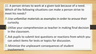 22. A person strives to work at a given task because of a need.
Which of the following situations can make a person strive to
meet his needs?
A.Use unfamiliar materials as examples in order to arouse their
curiosity.
B.Utilize your comprehension as teacher in making final decision
in the classroom.
C.Ask pupils to submit test questions or reactions from which you
can select items for tests or topics for discussion.
D.Minimize the unpleasant consequences of student
involvement.
 