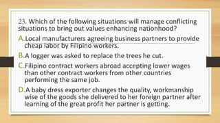 23. Which of the following situations will manage conflicting
situations to bring out values enhancing nationhood?
A.Local manufacturers agreeing business partners to provide
cheap labor by Filipino workers.
B.A logger was asked to replace the trees he cut.
C.Filipino contract workers abroad accepting lower wages
than other contract workers from other countries
performing the same job.
D.A baby dress exporter changes the quality, workmanship
wise of the goods she delivered to her foreign partner after
learning of the great profit her partner is getting.
 