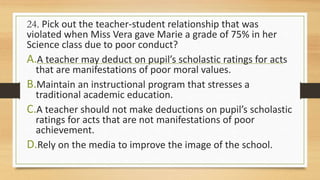 24. Pick out the teacher-student relationship that was
violated when Miss Vera gave Marie a grade of 75% in her
Science class due to poor conduct?
A.A teacher may deduct on pupil’s scholastic ratings for acts
that are manifestations of poor moral values.
B.Maintain an instructional program that stresses a
traditional academic education.
C.A teacher should not make deductions on pupil’s scholastic
ratings for acts that are not manifestations of poor
achievement.
D.Rely on the media to improve the image of the school.
 