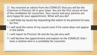 25. You received an advice from the COMELEC that you will be the
Chairman in Precinct 3A in your town. You are the first cousin of one
of the candidates for councilors. Your cousin and your parents are
very happy for your appointment. What will you do?
A.I will help my cousin by requesting the voters in my precinct to vote
for him.
B.I will read the name of my cousin even if his name does not appear
in the ballot.
C.I will report to Precinct 3A and do my job very well.
D.I will decline the appointment and explain to the COMELEC that I
have a relative who is a candidate for councilor
 