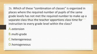 26. Which of these “combination of classes” is organized in
places where the required number of pupils of the same
grade levels has not met the required number to make up a
separate class thus the teacher apportions class time for
instruction to every grade level within the class?
A.extension
B.multi-grade
C.heterogeneous
D.homogeneous
 