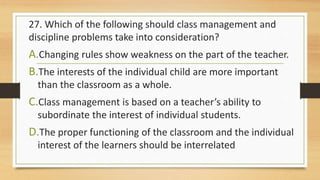 27. Which of the following should class management and
discipline problems take into consideration?
A.Changing rules show weakness on the part of the teacher.
B.The interests of the individual child are more important
than the classroom as a whole.
C.Class management is based on a teacher’s ability to
subordinate the interest of individual students.
D.The proper functioning of the classroom and the individual
interest of the learners should be interrelated
 