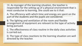 28. As manager of the learning situation, the teacher is
responsible for the setting up of a physical environment that is
most conducive to learning. She could see to it that:
A. The efficiency with which time and energy are spent on the
part of the students and the pupils are considered.
B. The lighting and ventilation of the room and flexible
arrangement of equipment are relevant to the type of activity
being pursued.
C. The effectiveness of class routine in the daily class activities
is carried out.
D. The type of class reactions to the learning situation are well
directed by the teacher.
 