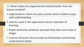 30. What makes the experimental method better than the
lecture method?
A.Experiment is a form of a play activity which children enjoy
with understanding.
B.Learner used in the experiment assure retention of
learning.
C.Pupils memorize whatever principle they learn and retain it
longer.
D.Learner discovers the principle by themselves and thereby
understand it better.
 