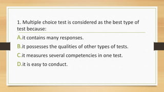 1. Multiple choice test is considered as the best type of
test because:
A.it contains many responses.
B.it possesses the qualities of other types of tests.
C.it measures several competencies in one test.
D.it is easy to conduct.
 