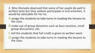 2. Miss Dioneda observed that some of her pupils do well in
written tests but they seldom participate in oral activities. It
would be advisable for her to:
A.assign the students to take turns in reading the lessons to
the class
B.make use of group dynamics such as buzz sessions, small
group discussions, etc.
C.tell the students that full credit is given to written work
D.assign the students to take turns in reading the lessons to
the class
 