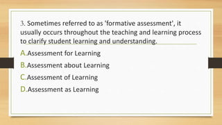 3. Sometimes referred to as 'formative assessment', it
usually occurs throughout the teaching and learning process
to clarify student learning and understanding.
A.Assessment for Learning
B.Assessment about Learning
C.Assessment of Learning
D.Assessment as Learning
 
