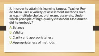 5. In order to attain his learning targets, Teacher Roy
de Mesa uses a variety of assessment methods such
as e.g. multiple choice, oral exam, essay etc. Under
which principle of high quality classroom assessment
did he embody?
A.Balance
B.Validity
C.Clarity and appropriateness
D.Appropriateness of methods
 